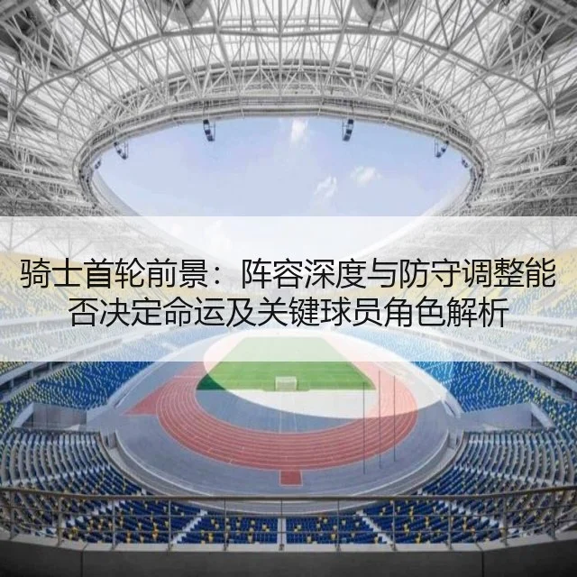 骑士首轮前景：阵容深度与防守调整能否决定命运及关键球员角色解析